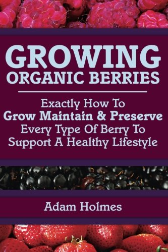 Growing Organic Berries: Exactly How To Grow, Maintain & Preserve Every Type Of Berry To Support A Healthy Lifestyle Garden & Plants