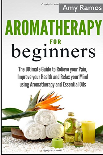 Aromatherapy for Beginners: The Ultimate Guide to Relieve your Pain, Improve your Health and Relax your Mind using Aromatherapy and Essential Oils Health, Nutrition & Fitness