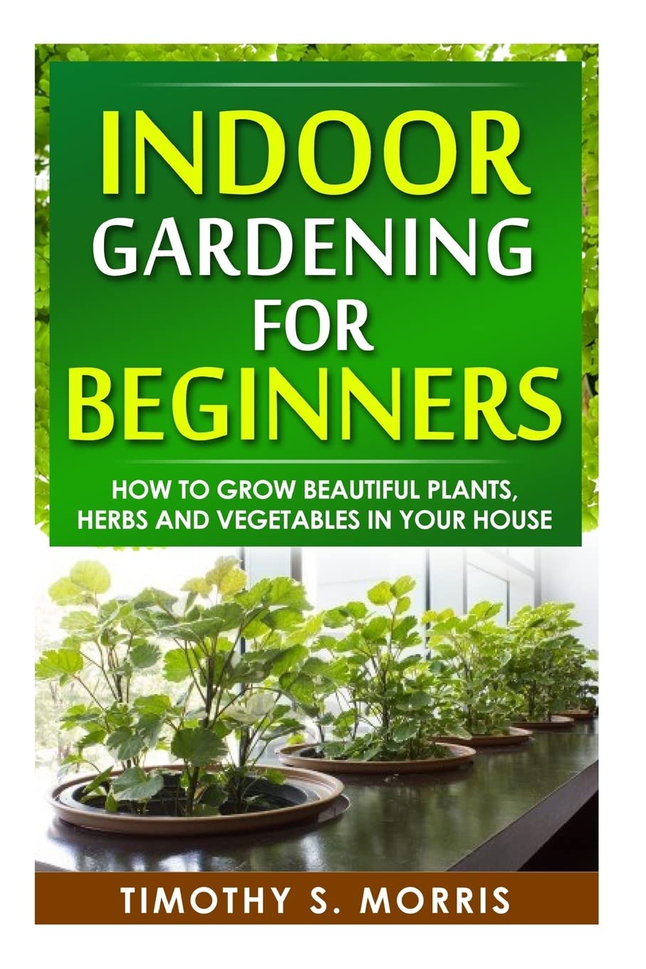 Indoor Gardening for Beginners: How to Grow Beautiful Plants, Herbs and Vegetables in your House Garden & Plants