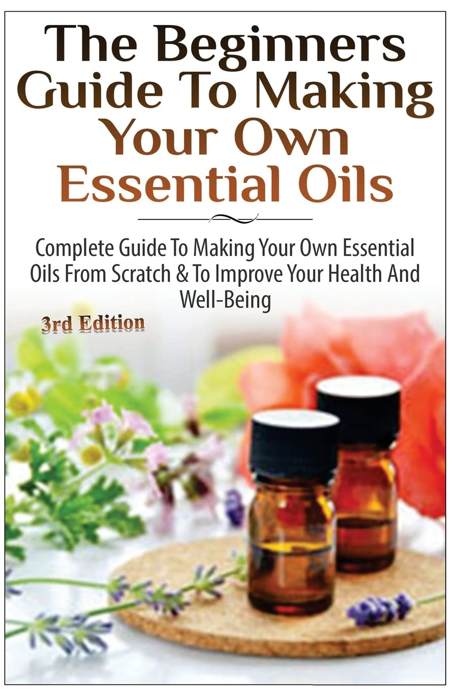 The Beginners Guide to Making Your Own Essential Oils: Complete Guide to Making Your Own Essential Oils from Scratch & To Improve Your Health and Well-Being Health, Nutrition & Fitness
