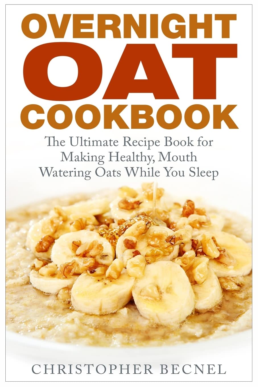 Overnight Oat Cookbook: The Ultimate Recipe Book for Making Healthy, Mouth Watering Oats While You Sleep Cooking & Enjoying