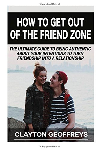 How to Get Out of the Friend Zone: The Ultimate Guide to Being Authentic About Your Intentions to Turn Friendship into a Relationship Lifestyle