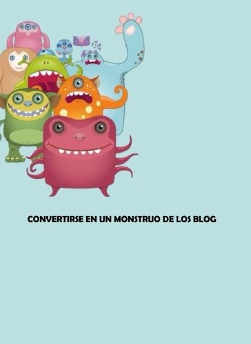 Convertirse en un Monstruo de los Blog: Todo sobre Blog y Blogueros Books