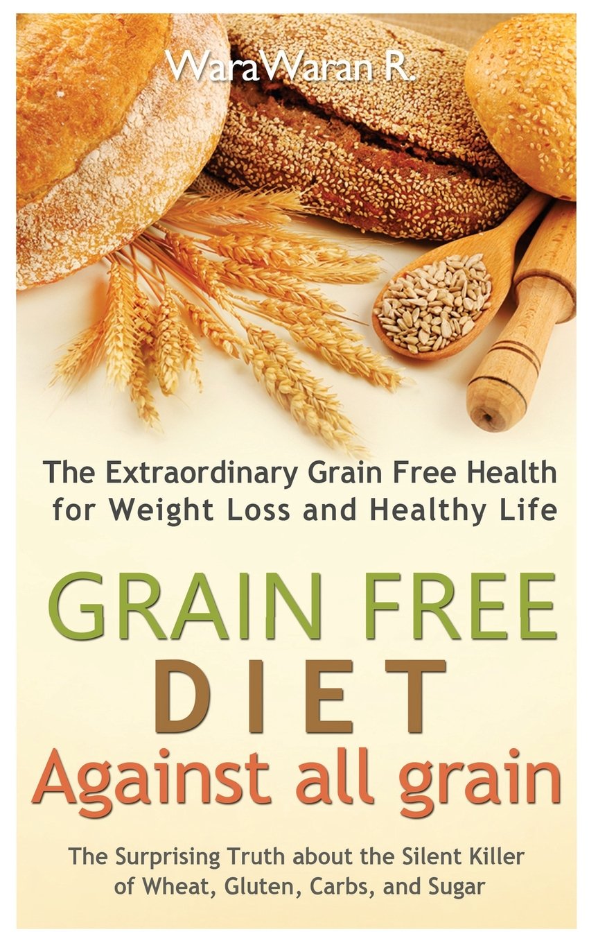 Grain Free Diet: Against all Grain, The Surprising Truth about the Silent Killer of Wheat, Gluten, Carbs, and Sugar, The Extraordinary Grain Free Health for Weight Loss and Healthy Life Health, Nutrition & Fitness