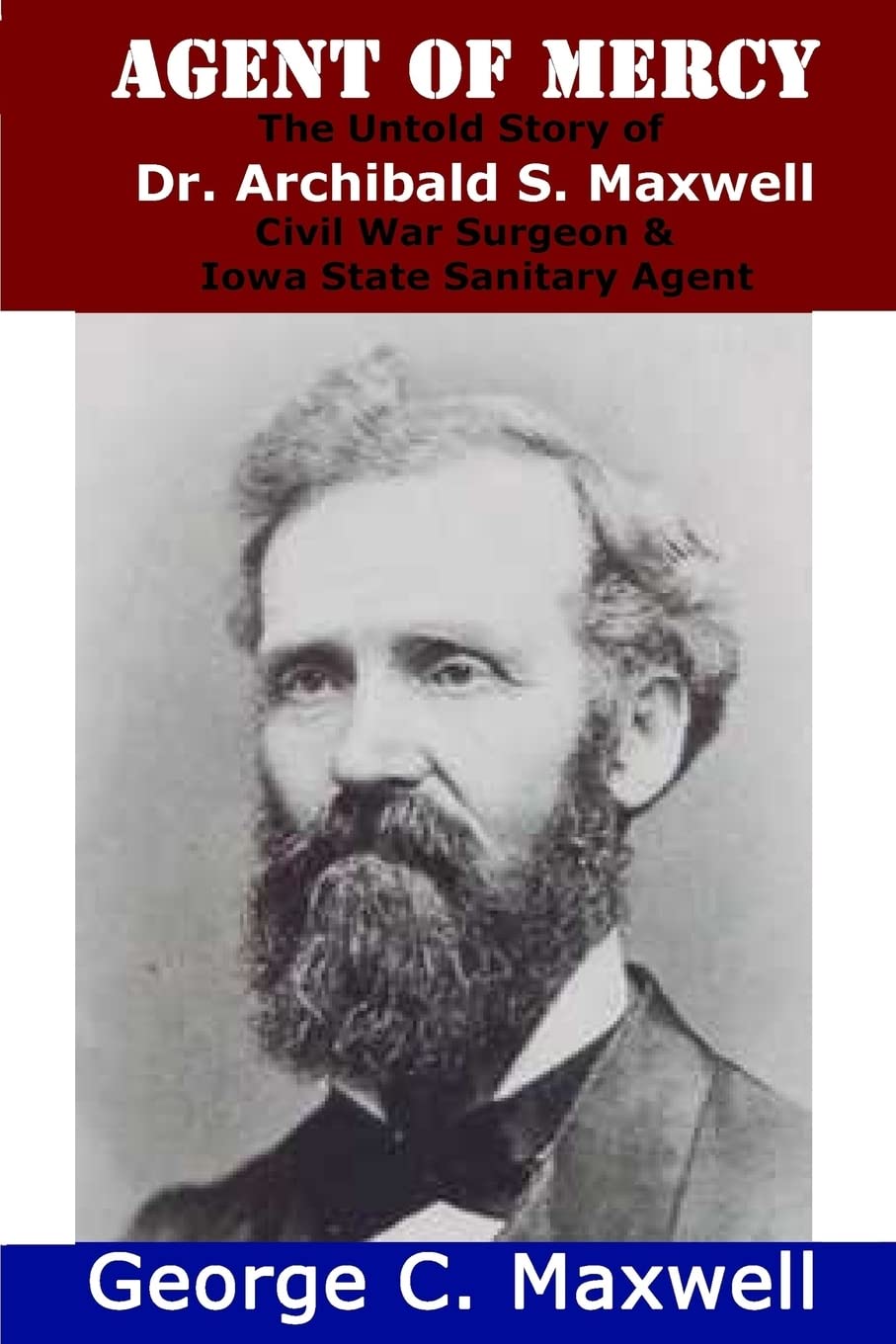 Agent of Mercy: The Untold Story of Dr. Archibald S. Maxwell Civil War Surgeon & Iowa State Sanitary Agent Memories