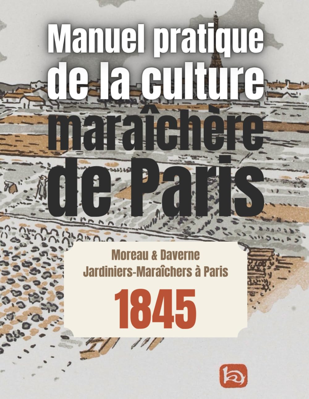 Manuel pratique de la culture maraîchère de Paris: L'héritage retrouvé des maraîchers Parisiens du XIXe siècle Garden & Plants