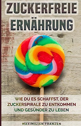 Zuckerfreie Ernährung - Wie du es schaffst der Zuckerspirale zu entkommen und gesünder zu leben: Mit 21 einfachen und leckeren Rezepten Health, Nutrition & Fitness