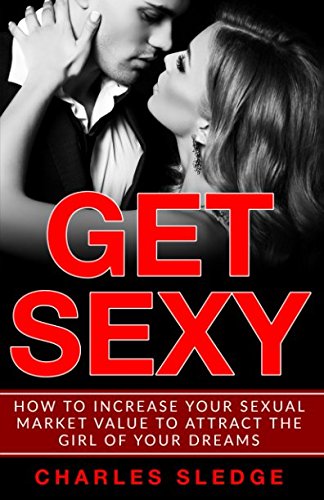 Get Sexy: How To Increase Your Sexual Market Value To Attract The Girl Of Your Dreams Partnership & Love