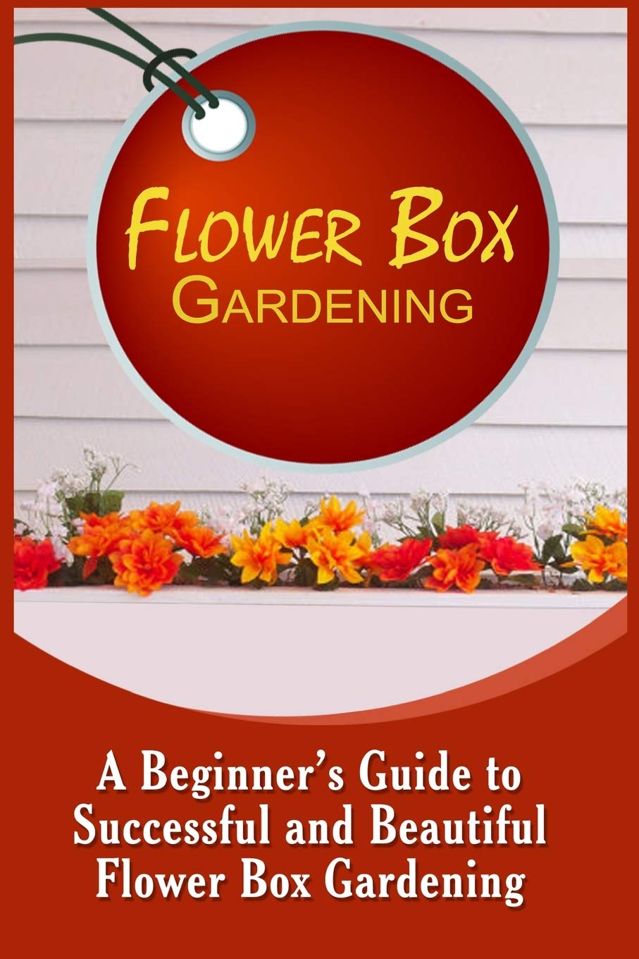 Flower Box Gardening: A Beginner's Guide To Successful And Beautiful Flower Box Garden & Plants