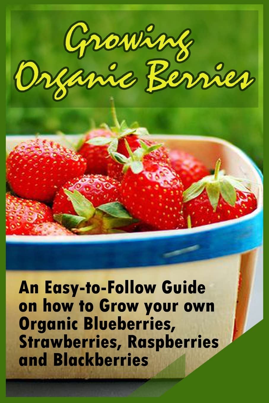 Growing Organic Berries: An Easy-to-Follow Guide on how to Grow your own Organic Blueberries, Strawberries, Raspberries and Blackberries Garden & Plants