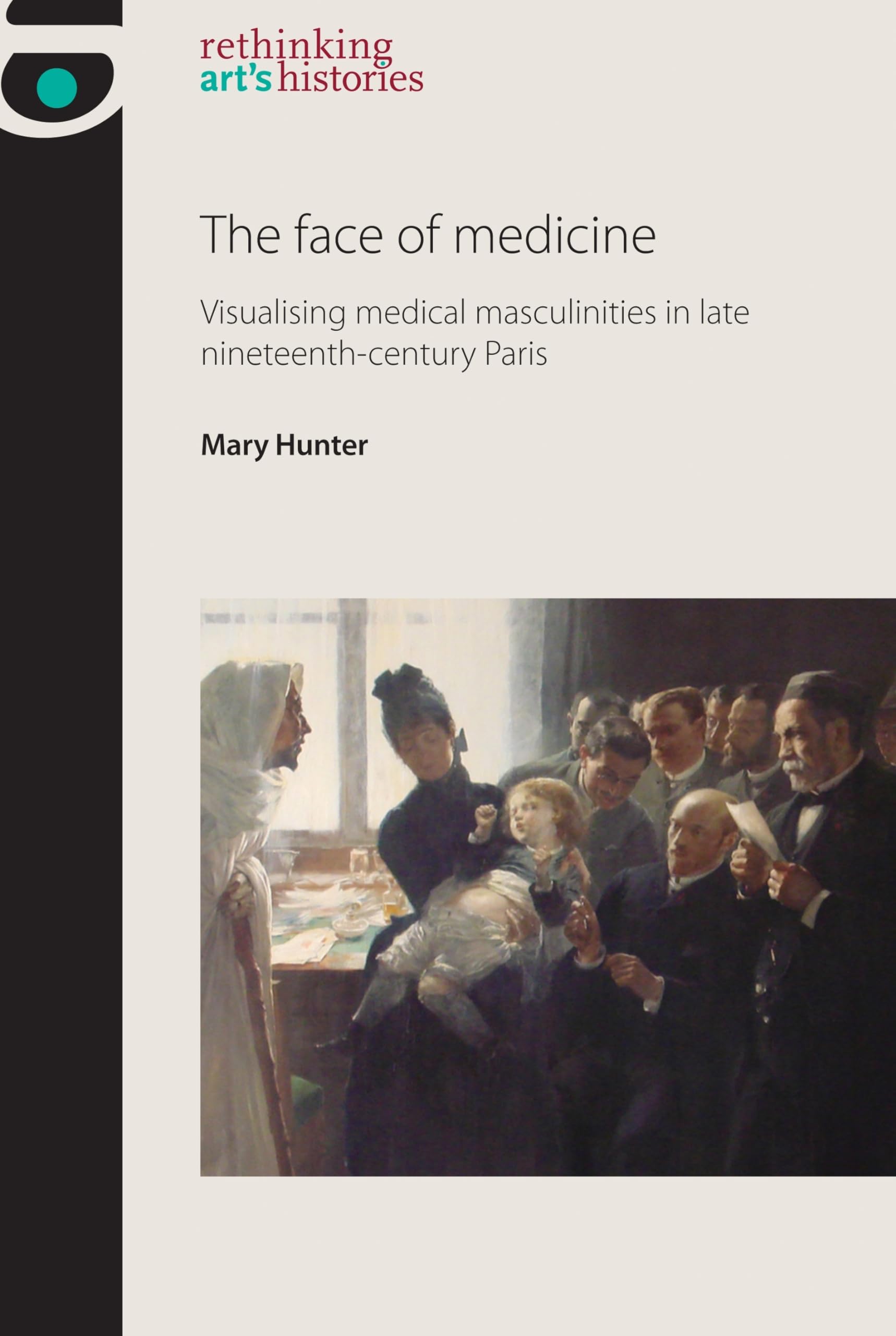 The Face of Medicine: Visualising Medical Masculinities in Late Nineteenth-century Paris (Rethinking Arts Histories) Medicine