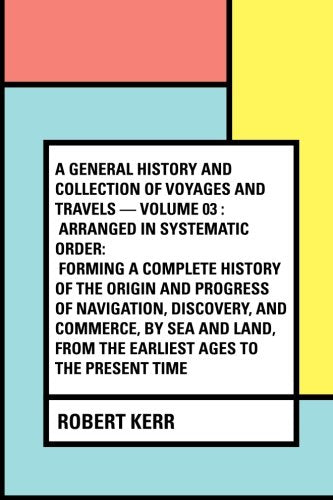 A General History and Collection of Voyages and Travels — Volume 03 : Arranged in Systematic Order: Forming a Complete History of the Origin and ... from the Earliest Ages to the Present Time Politics & History
