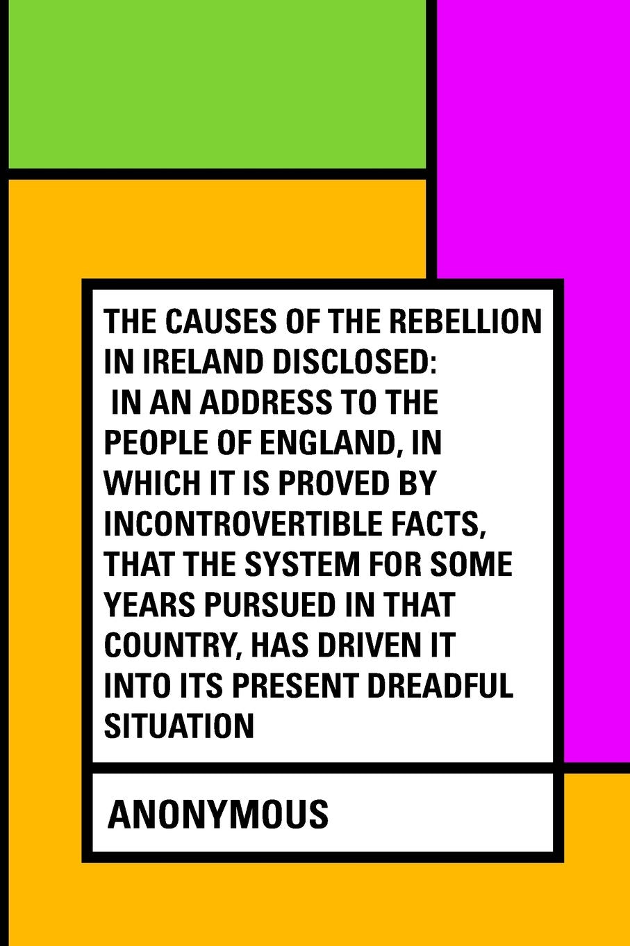 The Causes of the Rebellion in Ireland Disclosed: In an Address to the People of England, in Which It Is Proved by Incontrovertible Facts, That the ... Driven It into Its Present Dreadful Situation Politics & History