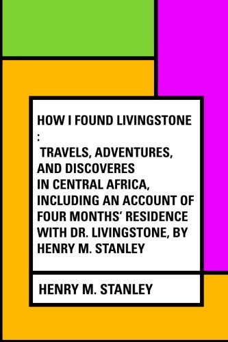 How I Found Livingstone : Travels, adventures, and discoveres in Central Africa, including an account of four months' residence with Dr. Livingstone, by Henry M. Stanley Politics & History