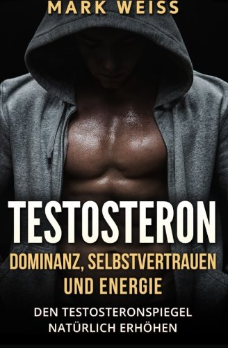Testosteron: Dominanz, Selbstvertrauen und Energie – den Testosteronspiegel natürlich erhöhen für mehr Muskelaufbau, Gesundheit, und großartigen Sex Health, Nutrition & Fitness