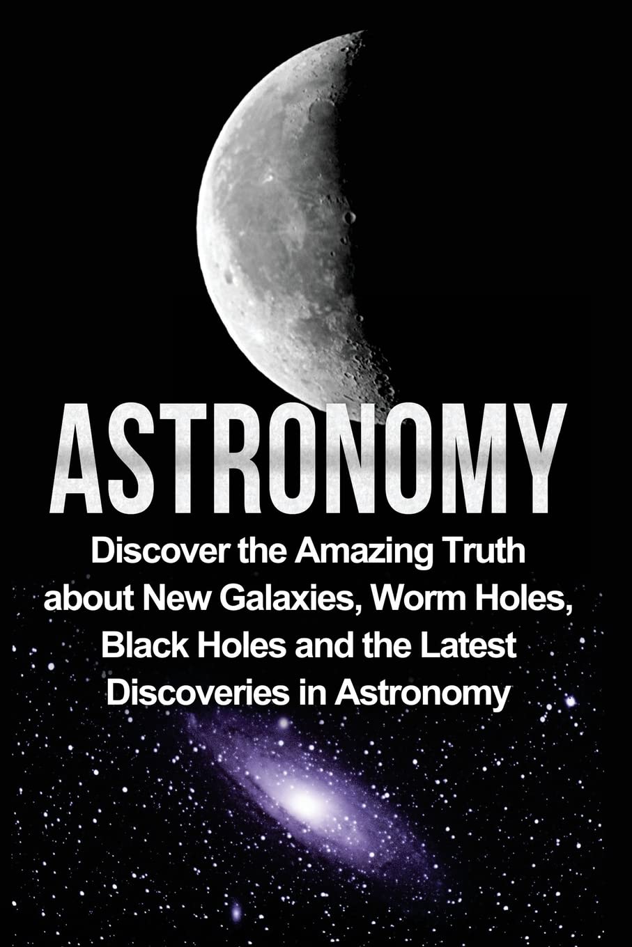 Astronomy: Astronomy For Beginners: Discover The Amazing Truth About New Galaxies, Worm Holes, Black Holes And The Latest Discoveries In Astronomy book