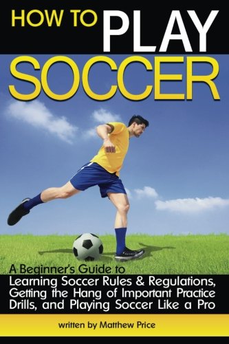How to Play Soccer: A Beginner's Guide to Learning Soccer Rules and Regulations, Getting the Hang of Important Practice Drills, and Playing Soccer Like a Pro Leisure & Fun