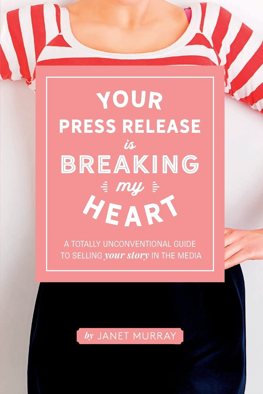 Your Press Release Is Breaking My Heart: A Totally Unconventional Guide To Selling Your Story In The Media Business, Finance & Career