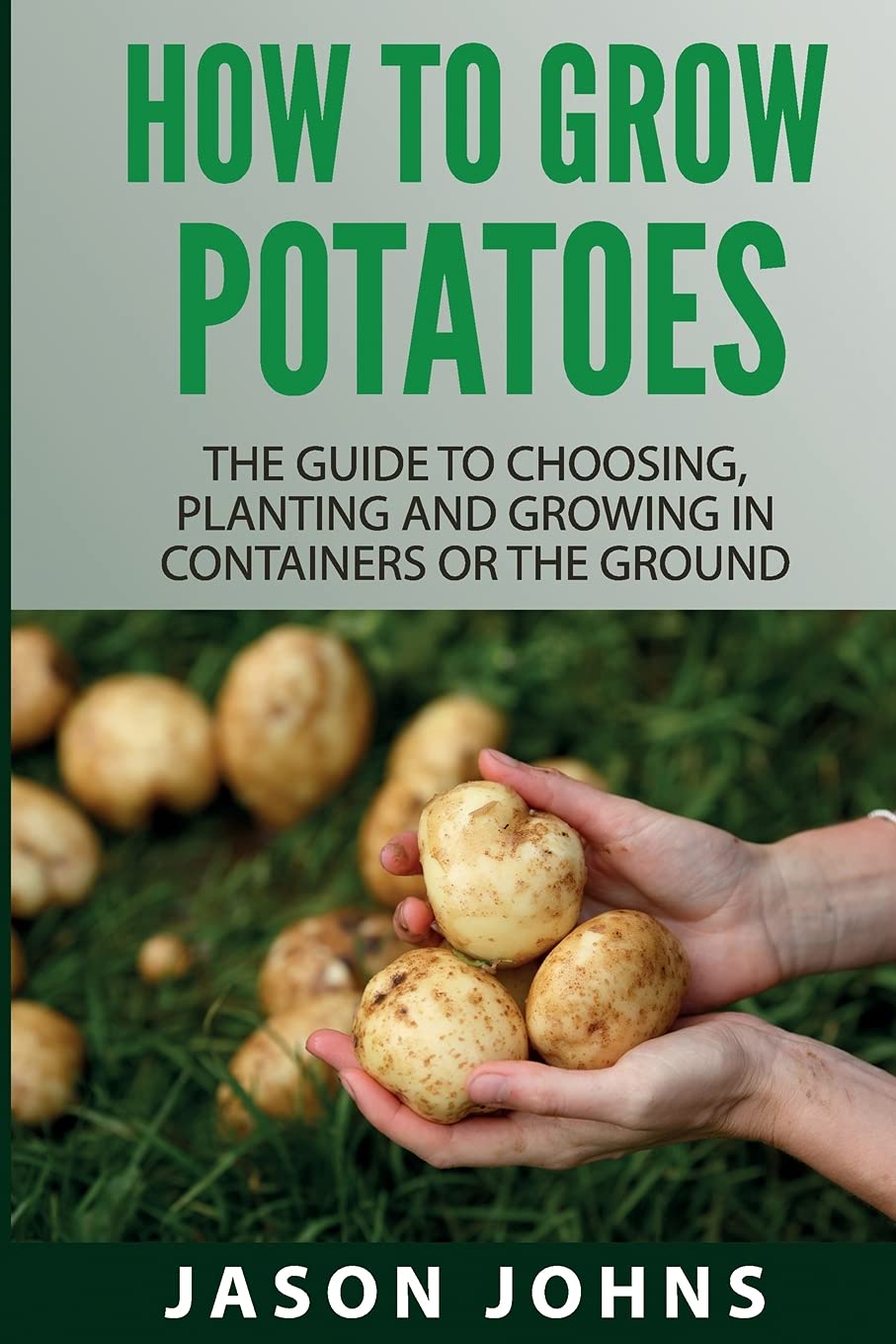 How To Grow Potatoes: The Guide To Choosing, Planting and Growing in Containers Or the Ground (Inspiring Gardening Ideas, Band 25) Garden & Plants