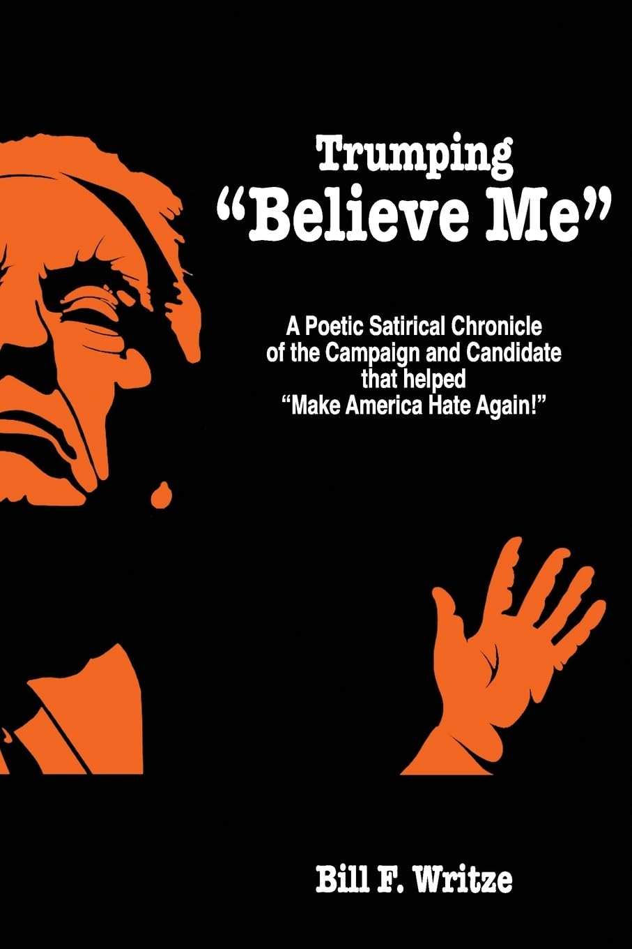 Trumping "Believe Me": A Poetic Satirical Chronicle of the Campaign and Candidate that helped "Make America Hate Again!" Politics & History