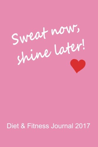 Diet & Fitness Journal 2017: Sweat Now, Shine Later (Pink) - Start Your Journey To The New You! Health, Nutrition & Fitness