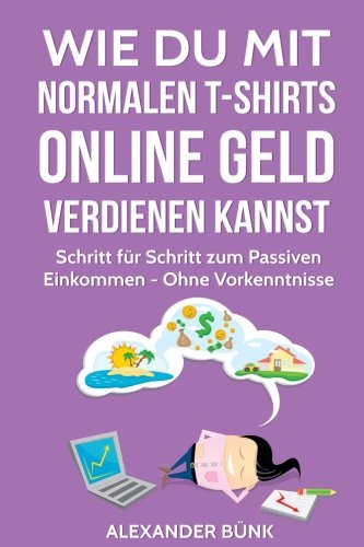 Wie Du mit normalen T-Shirts Online Geld verdienen kannst: Schritt für Schritt zum Passiven Einkommen - Ohne Vorkenntnisse (im Internet Geld verdienen, Band 1) Business, Finance & Career