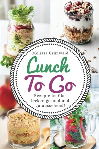 Lunch To Go: Rezepte im Glas – lecker, gesund und gutaussehend! (Lunch im Glas, Salat im Glas, To Go Rezepte, Desserts im Glas, Office Food, schnelle Küche, Salat To Go, Rezepte fürs Büro) Cooking & Enjoying