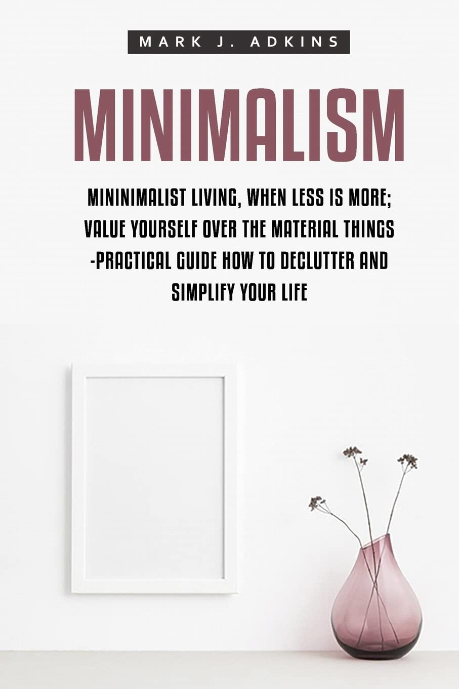 Minimalism: Minimalist Living, When Less is More; Value Yourself over the Material things -Practical Guide how to Declutter and Simplify your Life Lifestyle