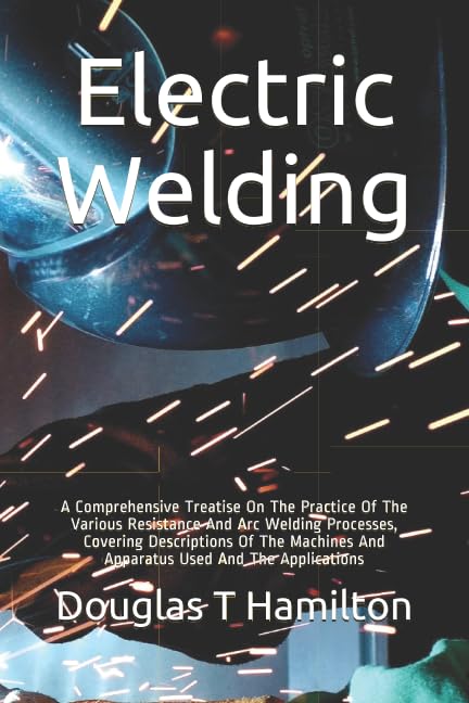 Electric Welding: A Comprehensive Treatise On The Practice Of The Various Resistance And Arc Welding Processes, Covering Descriptions Of The Machines And Apparatus Used And The Applications Business & Technology