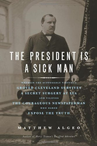 The President Is a Sick Man: Wherein the Supposedly Virtuous Grover Cleveland Survives a Secret Surgery at Sea and Vilifies the Courageous Newspaperman Who Dared Expose the Truth book