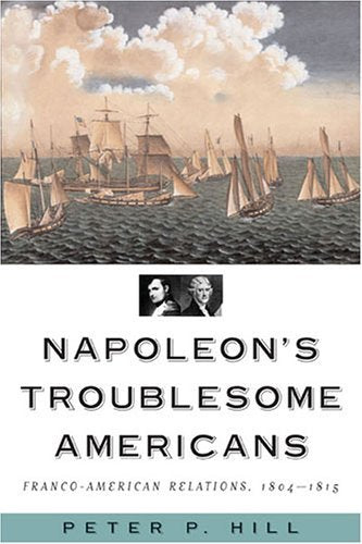 Napoleon's Troublesome Americans: Franco-American Relations, 1804-1815 Politics & History