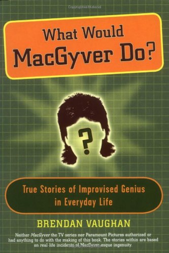What Would Macgyver Do?: True Stories of Improvised Genius in Everyday Life Business & Technology