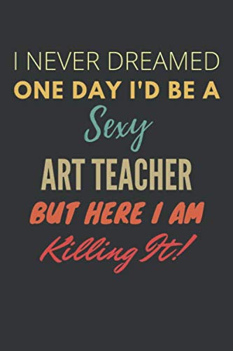 I Never Dreamed One Day I'd Be A Sexy Art Teacher But Here I Am Killing It! Notebook: Funny Gag Gift For Art Teacher, Lined Journal, 120 Pages, 6 x 9, Matte Finish Essays & Short Stories