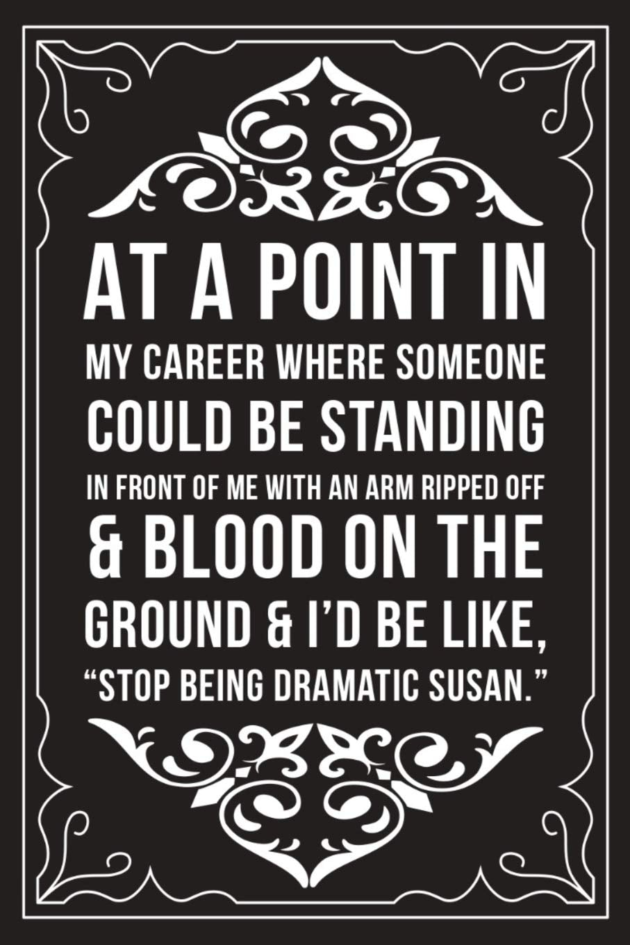 AT A POINT IN MY CAREER WHERE SOMEONE COULD BE STANDING IN FRONT OF ME WITH AN ARM RIPPED OFF & BLOOD ON THE GROUND & I'D BE LIKE "STOP BEING DRAMATIC ... gift idea for any nurse or nursing student. book