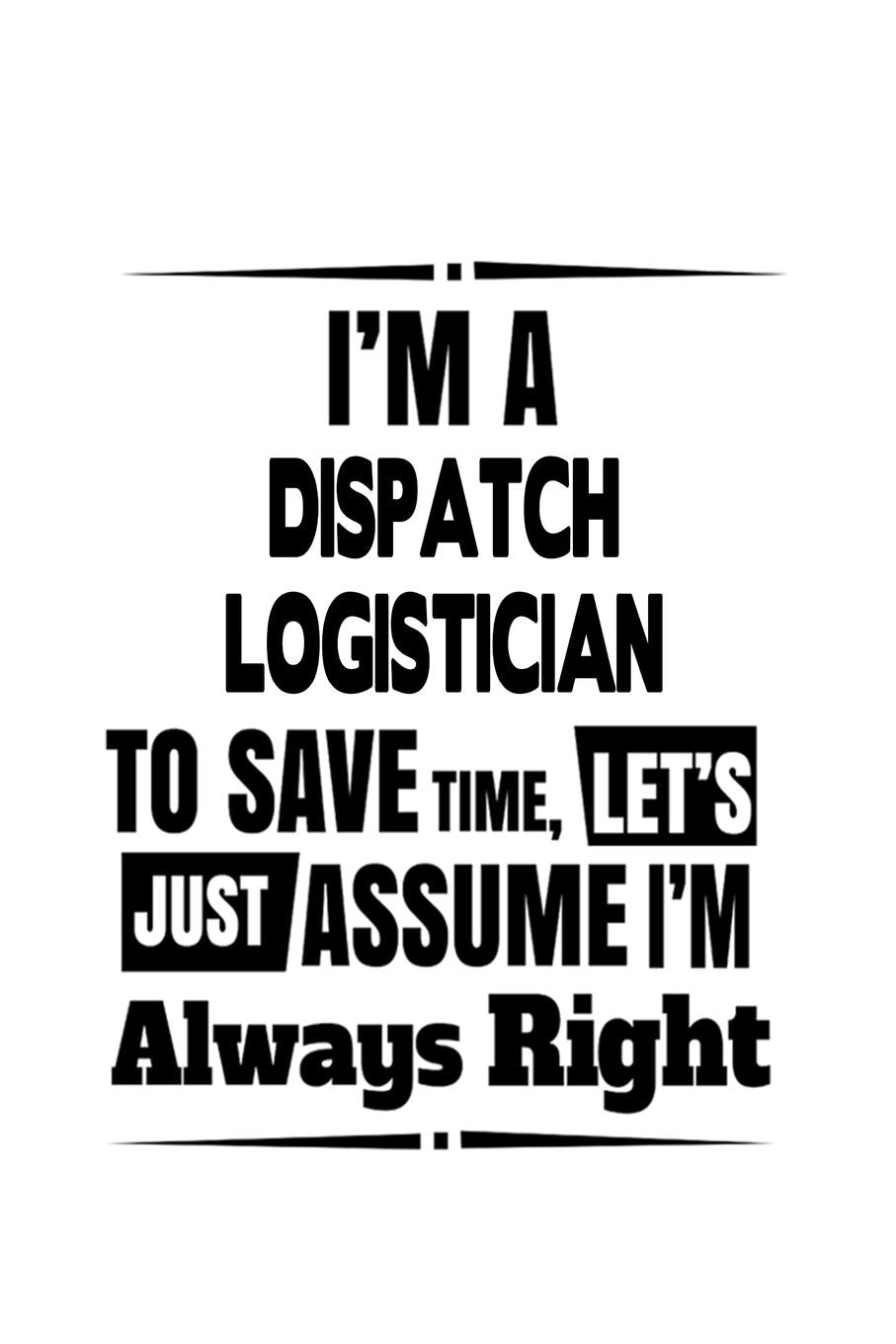 I'm A Dispatch Logistician To Save Time, Let's Assume That I'm Always Right: Creative Dispatch Logistician Notebook, Dispatch Workerician Journal ... | 6 x 9 Compact Size, 109 Blank Lined Pages Education & Training