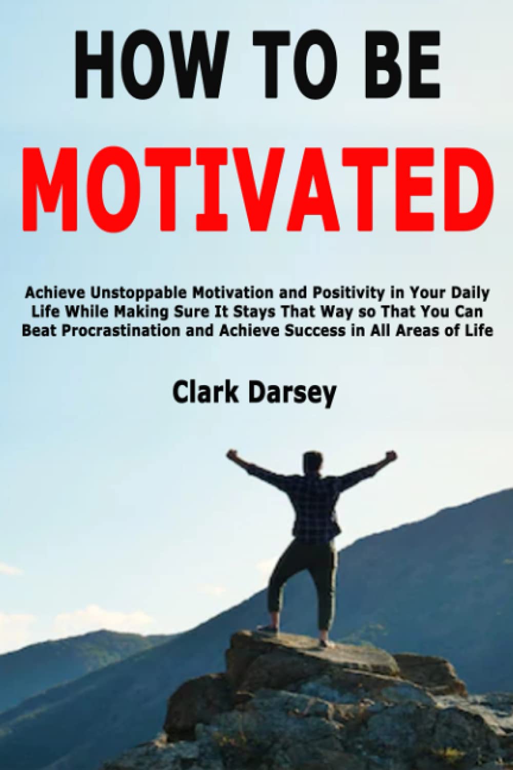 How to Be Motivated: Achieve Unstoppable Motivation and Positivity in Your Daily Life While Making Sure It Stays That Way so That You Can Beat Procrastination and Achieve Success in All Areas of Life book