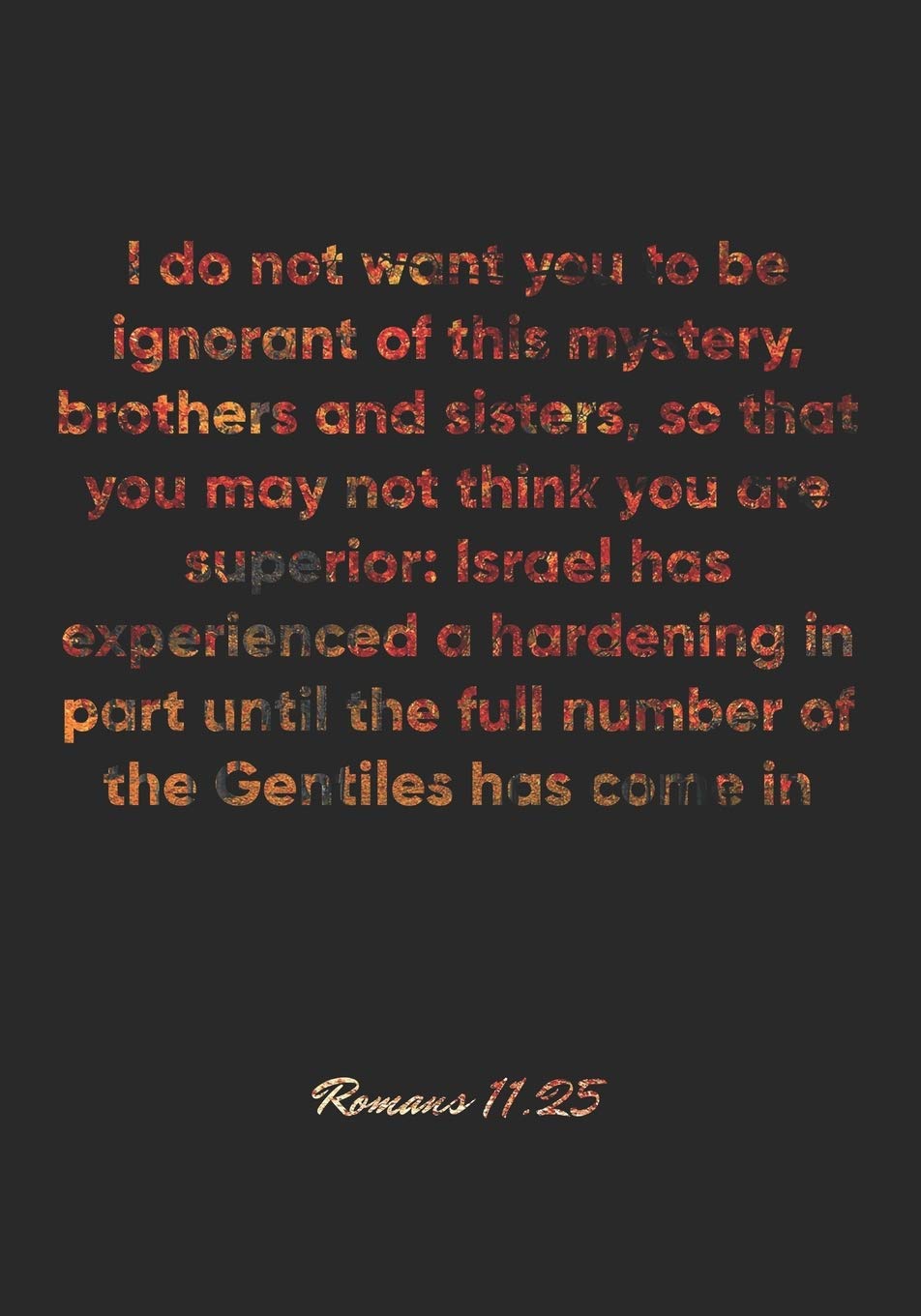 Romans 11:25 Notebook: I do not want you to be ignorant of this mystery, brothers and sisters, so that you may not think you are superior: Israel has ... of: Romans 11:25 Notebook, Bible Journal Education & Training