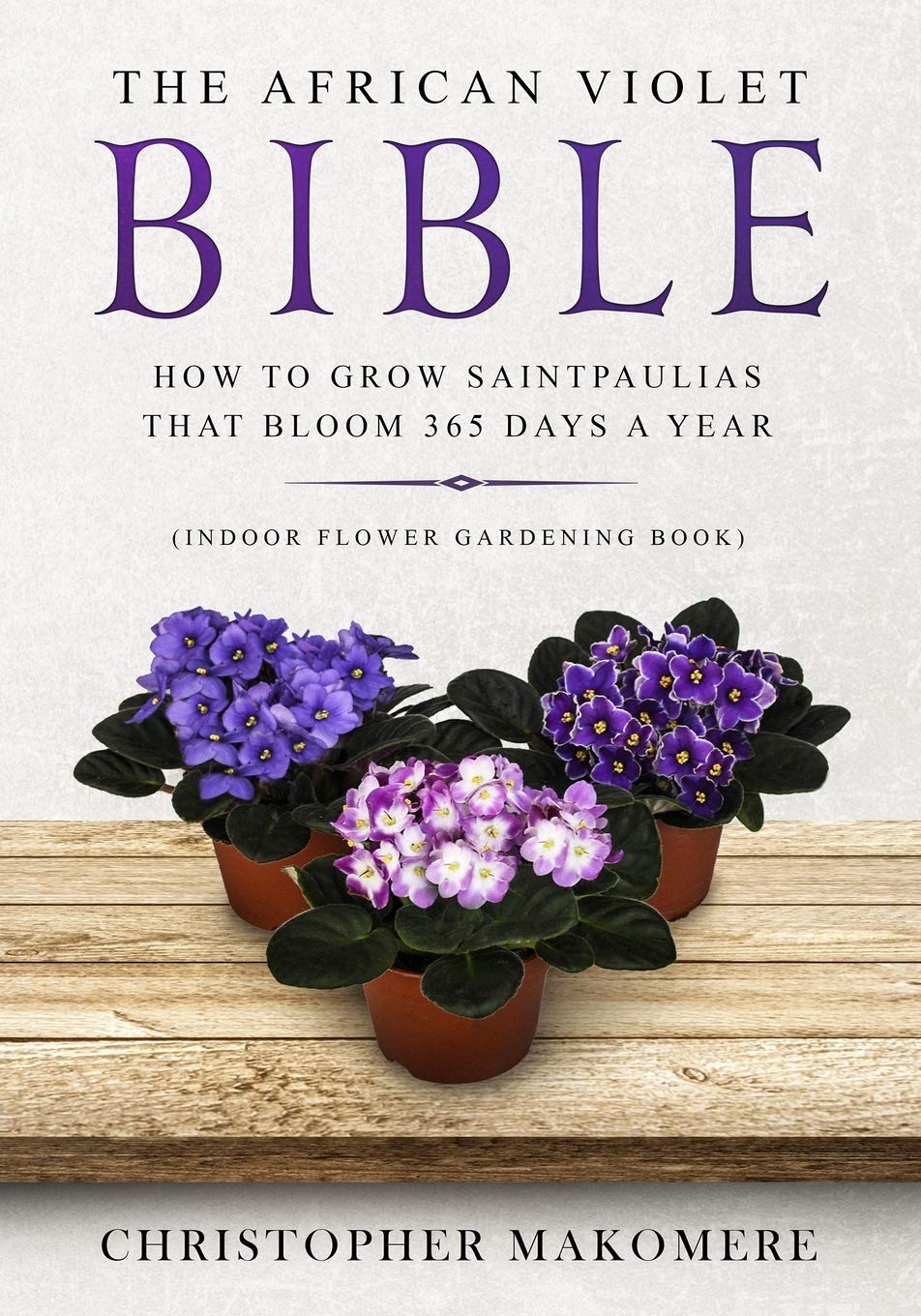 The African violet Bible: How to Grow Saintpaulias that Bloom 365 Days a Year (Indoor Flower Gardening Book) Garden & Plants