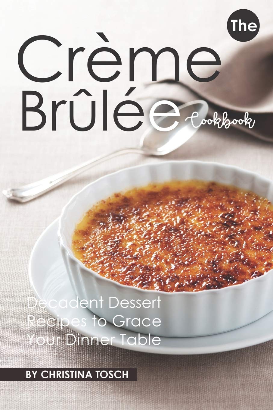The Creme Brulee Cookbook: Decadent Dessert Recipes to Grace Your Dinner Table Cooking & Enjoying