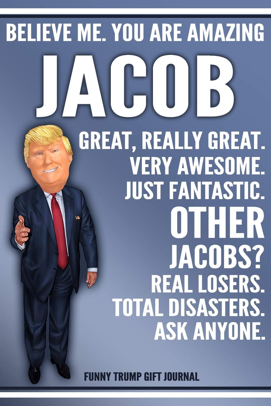 Funny Trump Journal - Believe Me. You Are Amazing Jacob Great, Really Great. Very Awesome. Just Fantastic. Other Jacobs? Real Losers. Total Disasters. ... Name Gift Trump Gag Gift Notebook Politics & History