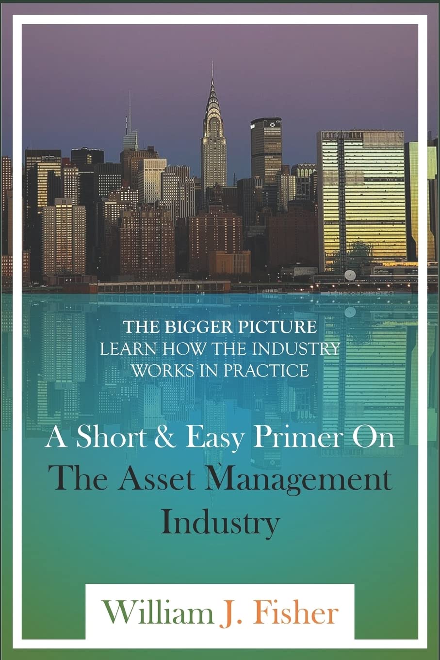 A Short And Easy Primer On The Asset Management Industry: The Bigger Picture - Learn How The Industry Works In Practice Business, Finance & Career