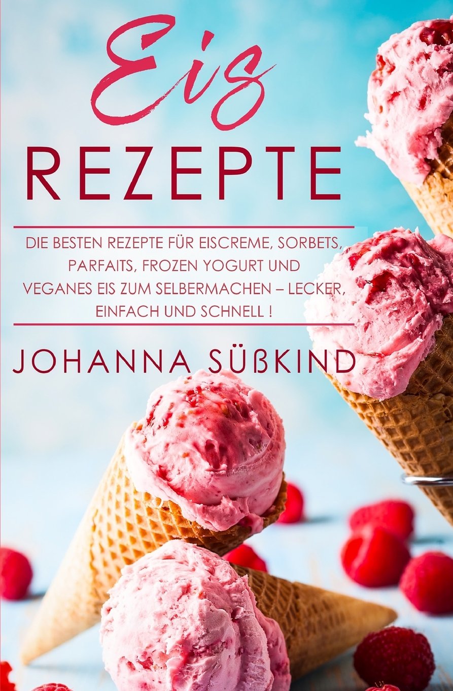 Eis Rezepte: Die besten Rezepte für Eiscreme, Sorbets, Parfaits, Frozen Yogurt und veganes Eis zum Selbermachen – lecker, einfach und schnell! Travel