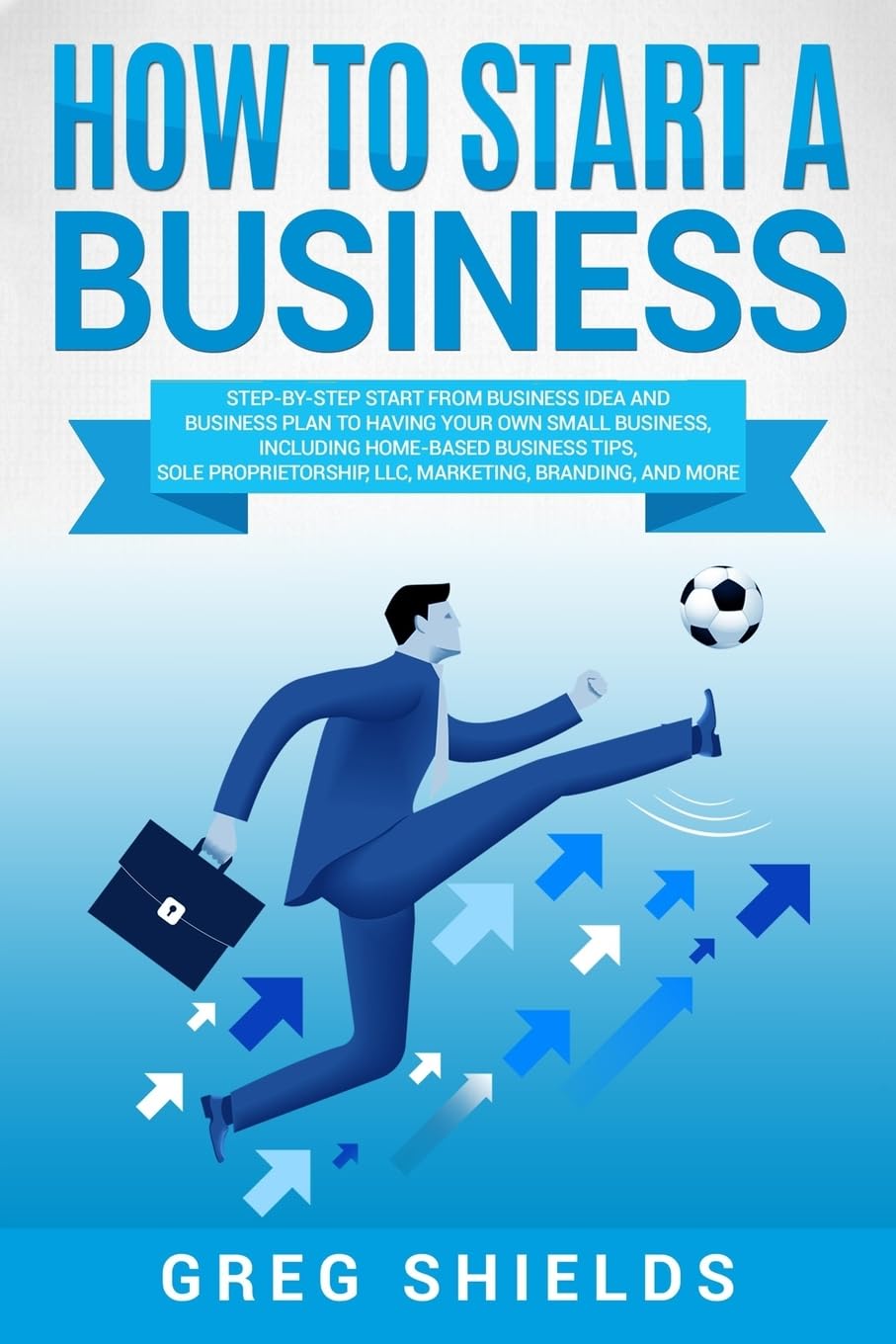 How to Start a Business: Step-By-Step Start from Business Idea and Business Plan to Having Your Own Small Business, Including Home-Based Business Tips, Sole Proprietorship, LLC, Marketing and More Business, Finance & Career