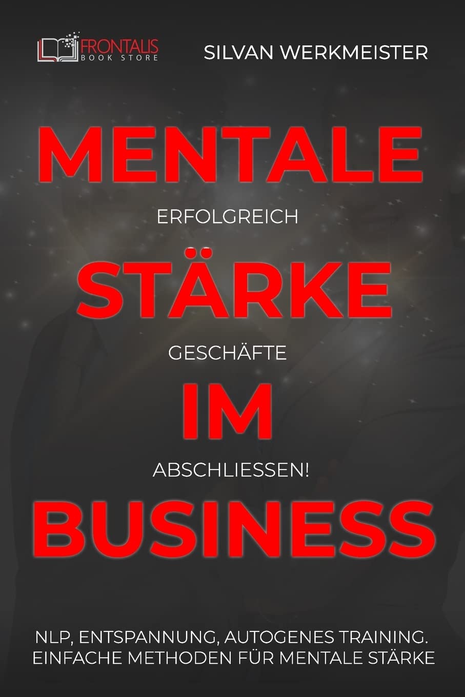 Mentale Stärke im Business: Erfolgreich Geschäfte abschließen! NLP, Entspannung, autogenes Training; einfache Methoden für mentale Stärke Business, Finance & Career