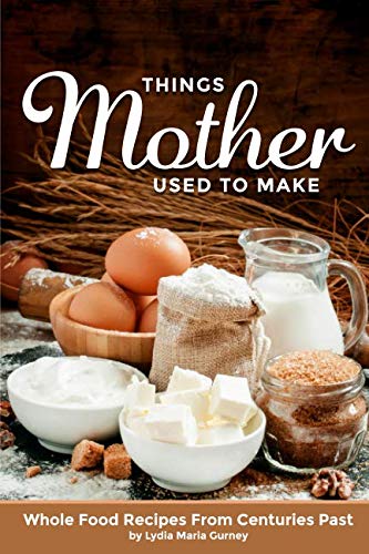 Things Mother Used To Make: Whole Food Recipes From Centuries Past Cooking & Enjoying