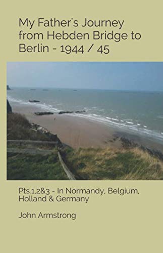 My Father's Journey from Hebden Bridge to Berlin - 1944 / 45.: Pts1,2&3- In Normandy, Belgium, Holland & Germany Politics & History