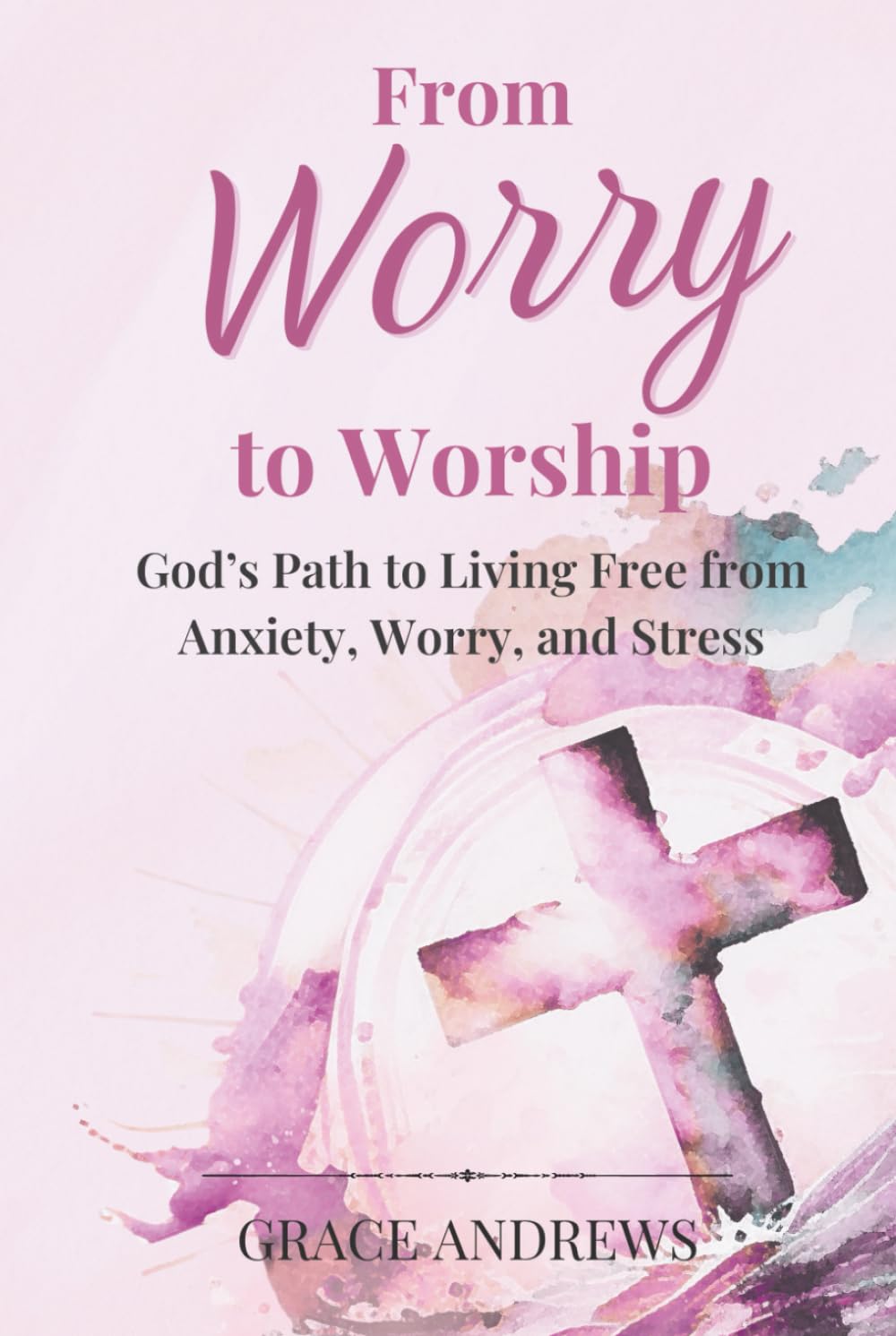 From Worry to Worship God's Path to Living Free from Anxiety, Worry, and Stress: An Anxiety Book Christian Hearts Will Be Transformed By book