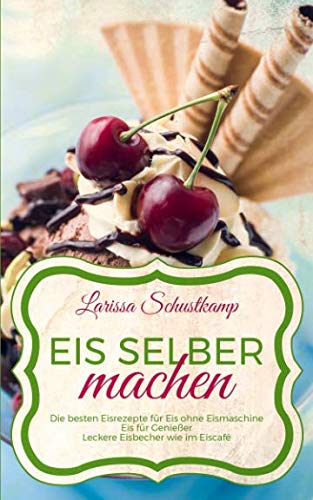 Eis selber machen: Die besten Eisrezepte für Eis ohne Eismaschine - Eis für Genießer - Leckere Eisbecher wie im Eiscafé Cooking & Enjoying