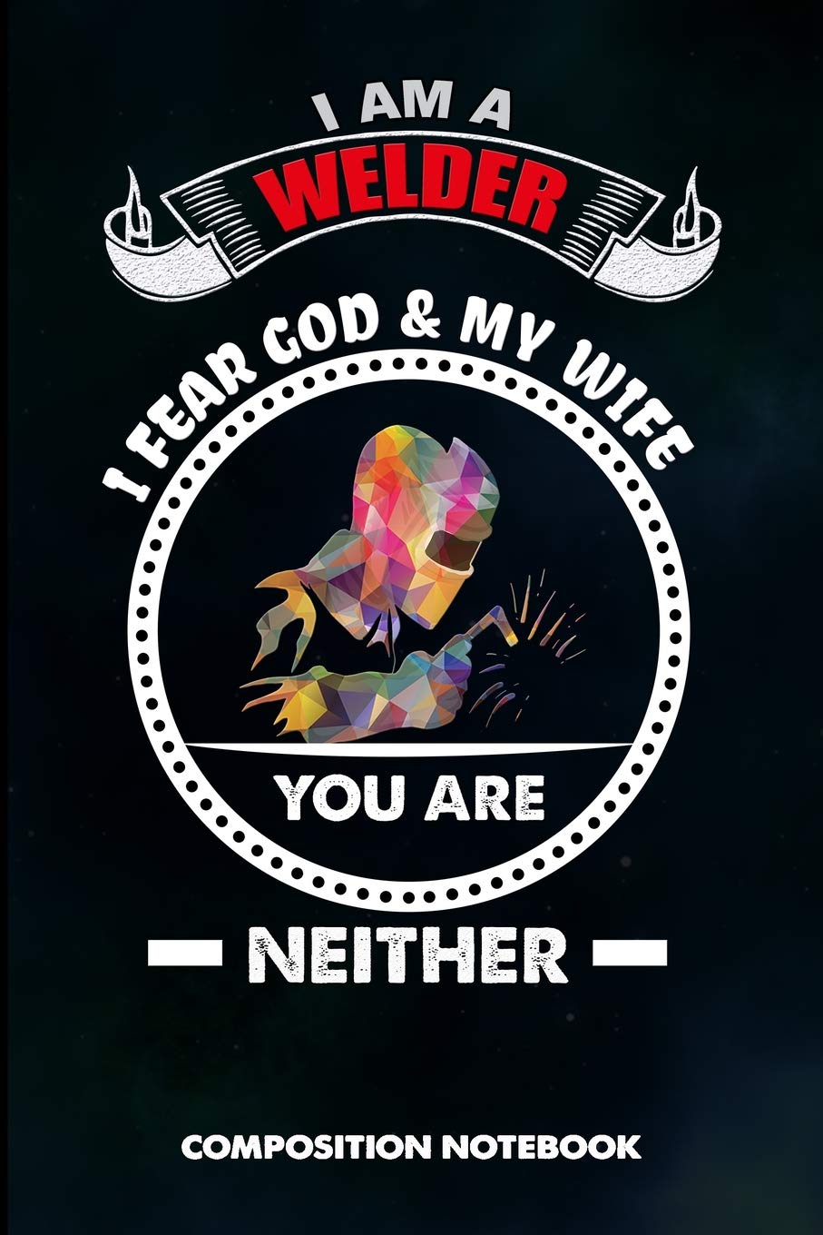 I am a Welder I Fear God and My Wife You are Neither: Composition Notebook, Funny Sarcastic Birthday Journal Gift for Welding Professionals to write on Business & Technology