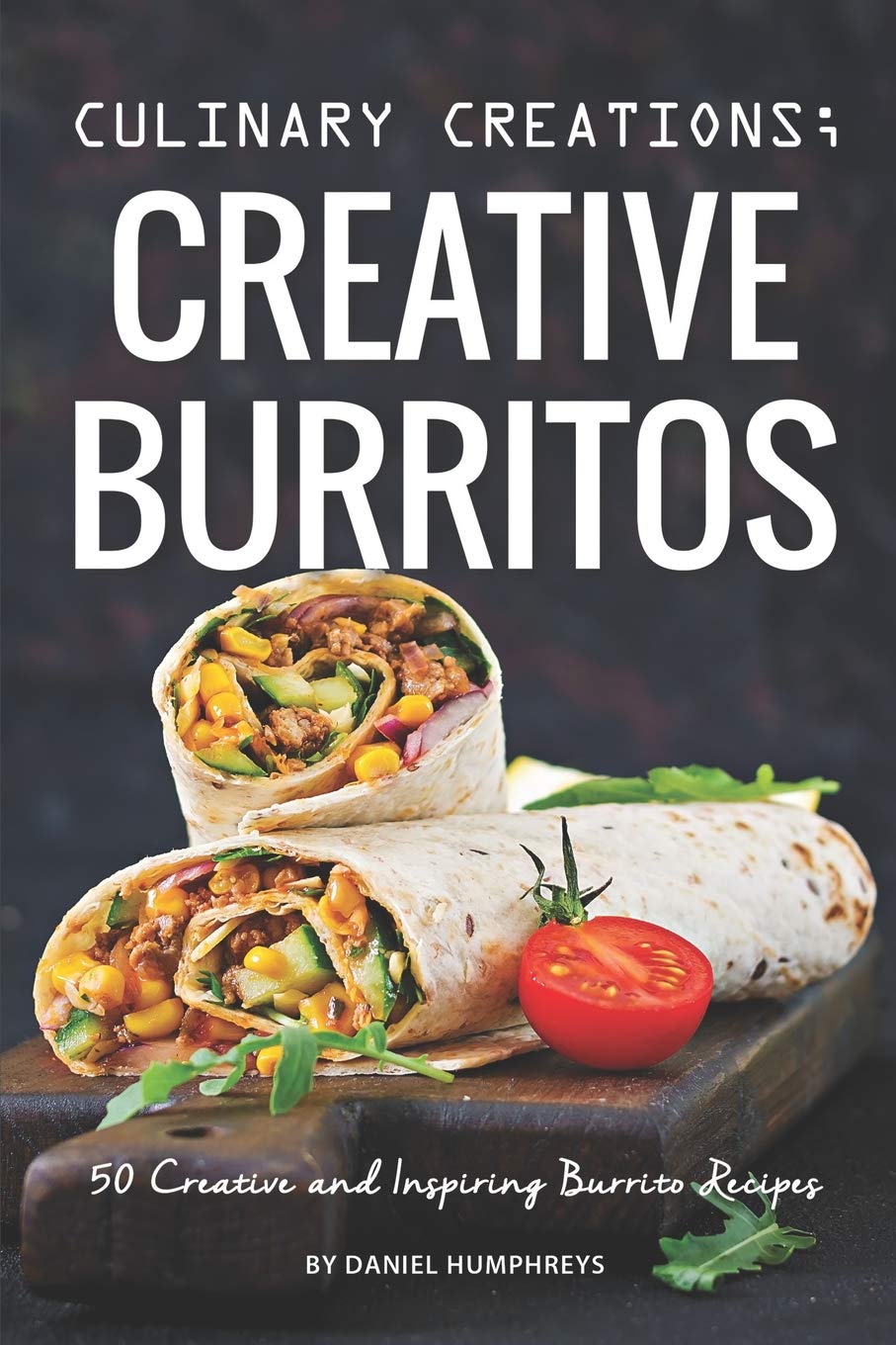 Culinary Creations; Creative Burritos: 50 Creative and Inspiring Burrito Recipes Leisure, Home & Garden